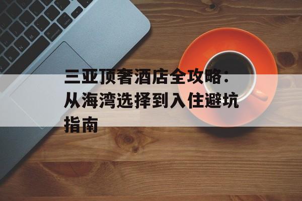 三亚顶奢酒店全攻略：从海湾选择到入住避坑指南-第1张图片-