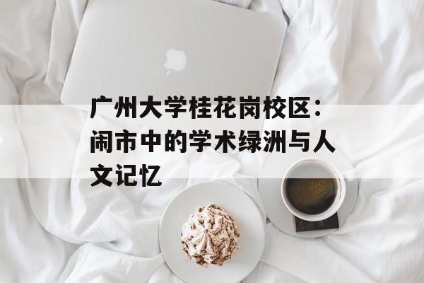 广州大学桂花岗校区：闹市中的学术绿洲与人文记忆-第1张图片-