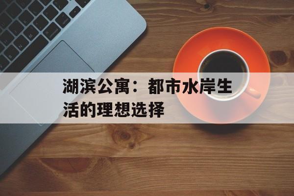 湖滨公寓：都市水岸生活的理想选择-第1张图片-