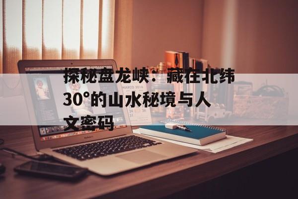 探秘盘龙峡：藏在北纬30°的山水秘境与人文密码-第1张图片-
