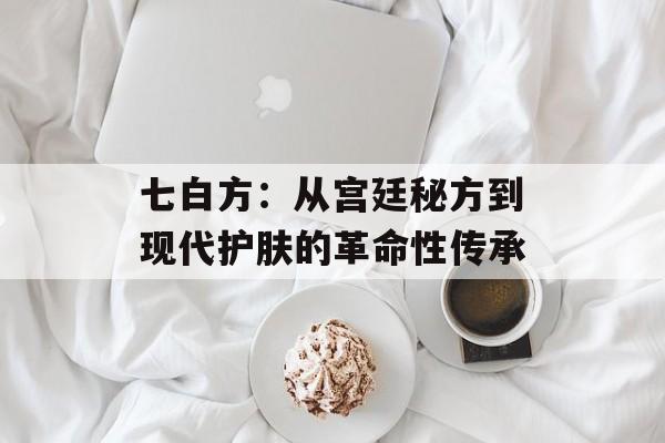 七白方:从宫廷秘方到现代护肤的革命性传承-第1张图片- 七白方:从宫廷秘方到现代护肤的革命性传承-第1张图片-