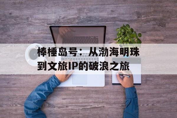 棒棰岛号：从渤海明珠到文旅IP的破浪之旅-第1张图片-