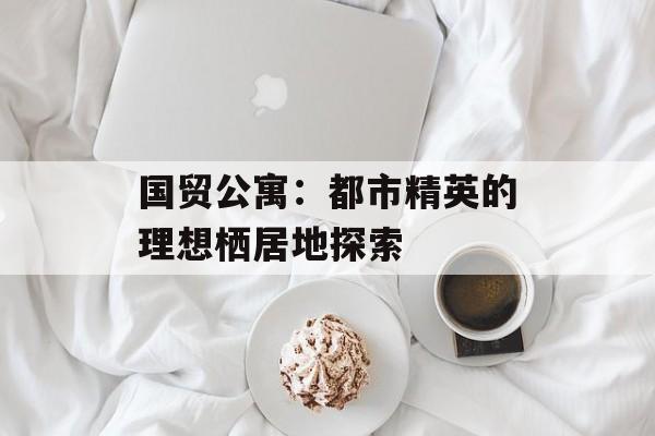 国贸公寓：都市精英的理想栖居地探索-第1张图片-