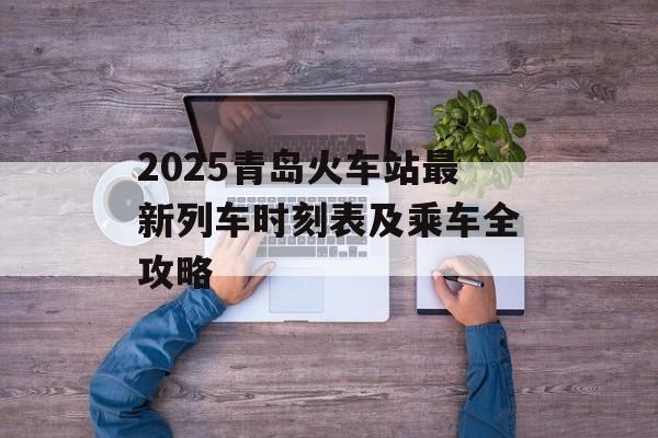 2025青岛火车站最新列车时刻表及乘车全攻略-第1张图片-