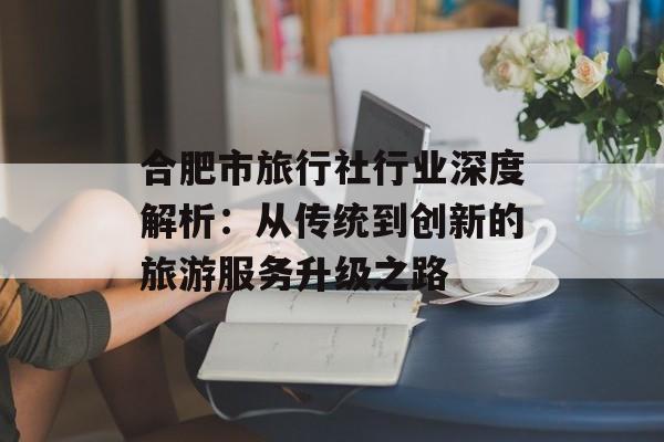 合肥市旅行社行业深度解析：从传统到创新的旅游服务升级之路-第1张图片-