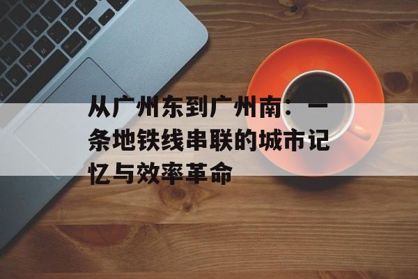 从广州东到广州南：一条地铁线串联的城市记忆与效率革命-第1张图片-