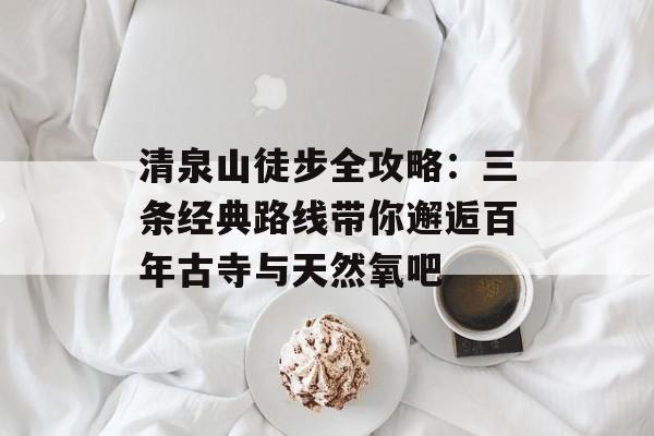 清泉山徒步全攻略：三条经典路线带你邂逅百年古寺与天然氧吧-第1张图片-