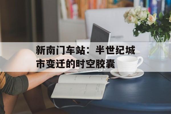 新南门车站：半世纪城市变迁的时空胶囊-第1张图片-