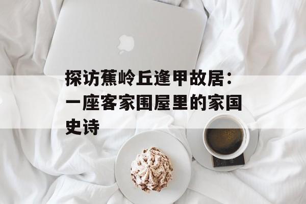 探访蕉岭丘逢甲故居:一座客家围屋里的家国史诗-第1张图片- 探访蕉岭丘逢甲故居:一座客家围屋里的家国史诗-第1张图片-