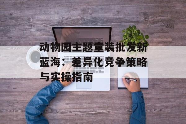 动物园主题童装批发新蓝海:差异化竞争策略与实操指南-第1张图片- 动物园主题童装批发新蓝海:差异化竞争策略与实操指南-第1张图片-