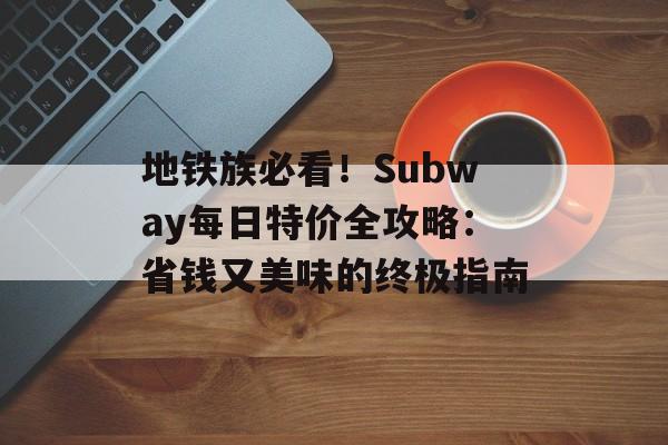 地铁族必看！Subway每日特价全攻略：省钱又美味的终极指南-第1张图片-