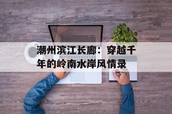 潮州滨江长廊:穿越千年的岭南水岸风情录-第1张图片- 潮州滨江长廊:穿越千年的岭南水岸风情录-第1张图片-