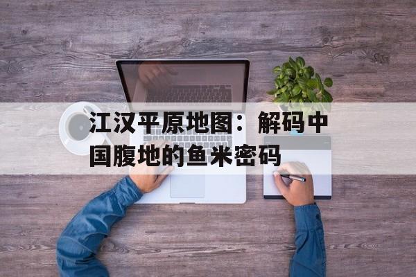 江汉平原地图：解码中国腹地的鱼米密码-第1张图片-