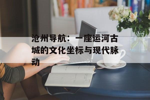 沧州导航：一座运河古城的文化坐标与现代脉动-第1张图片-