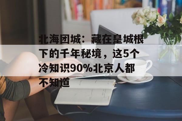 北海团城：藏在皇城根下的千年秘境，这5个冷知识90%北京人都不知道-第1张图片-