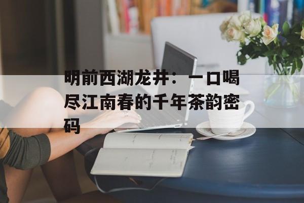 明前西湖龙井：一口喝尽江南春的千年茶韵密码-第1张图片-