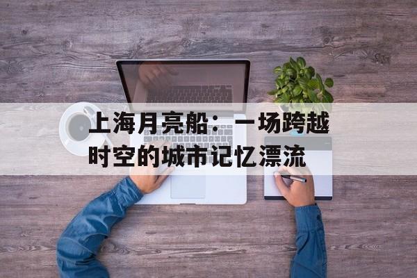 上海月亮船：一场跨越时空的城市记忆漂流-第1张图片-