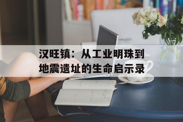 汉旺镇:从工业明珠到地震遗址的生命启示录-第1张图片- 汉旺镇:从工业明珠到地震遗址的生命启示录-第1张图片-