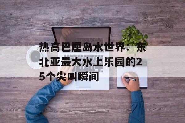 热高巴厘岛水世界：东北亚最大水上乐园的25个尖叫瞬间-第1张图片-