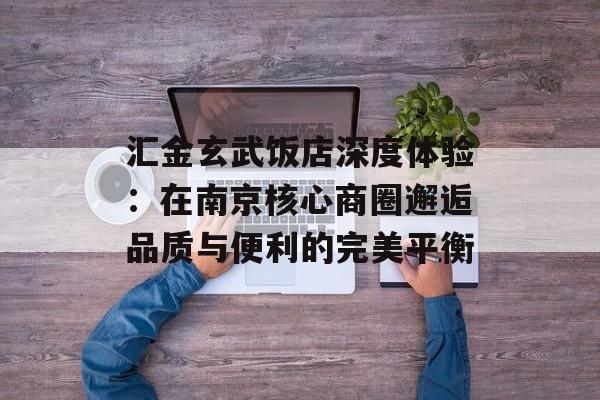 汇金玄武饭店深度体验：在南京核心商圈邂逅品质与便利的完美平衡-第1张图片-