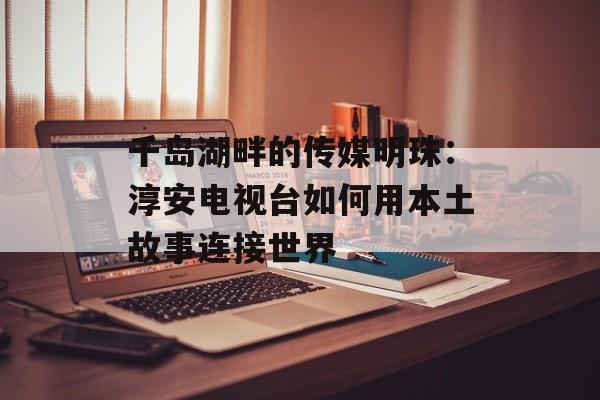 千岛湖畔的传媒明珠：淳安电视台如何用本土故事连接世界-第1张图片-