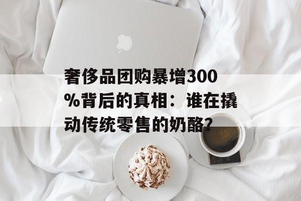 奢侈品团购暴增300%背后的真相：谁在撬动传统零售的奶酪？-第1张图片-