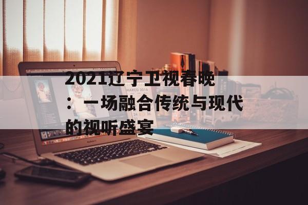2021辽宁卫视春晚：一场融合传统与现代的视听盛宴-第1张图片-