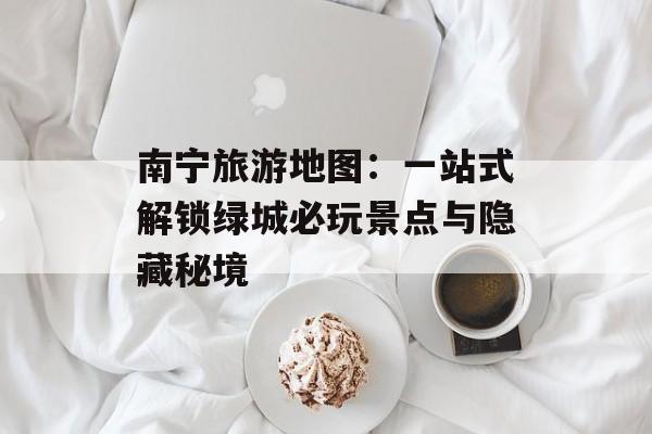 南宁旅游地图：一站式解锁绿城必玩景点与隐藏秘境-第1张图片-