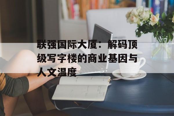 联强国际大厦：解码顶级写字楼的商业基因与人文温度-第1张图片-