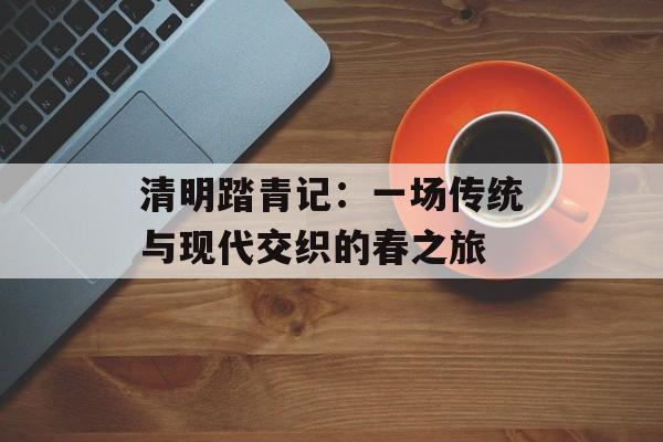 清明踏青记：一场传统与现代交织的春之旅-第1张图片-