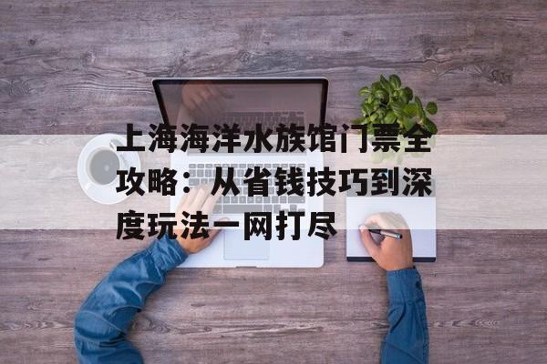 上海海洋水族馆门票全攻略：从省钱技巧到深度玩法一网打尽-第1张图片-