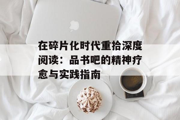 在碎片化时代重拾深度阅读：品书吧的精神疗愈与实践指南-第1张图片-
