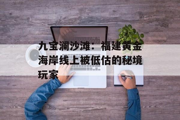 九宝澜沙滩：福建黄金海岸线上被低估的秘境玩家-第1张图片-