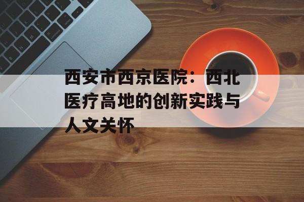 西安市西京医院：西北医疗高地的创新实践与人文关怀-第1张图片-