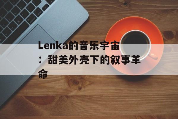 Lenka的音乐宇宙：甜美外壳下的叙事革命-第1张图片-