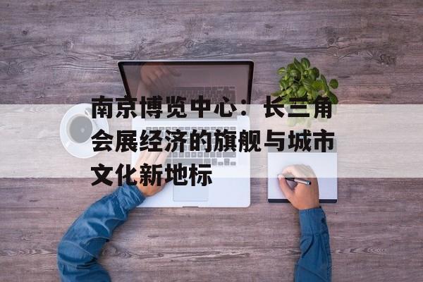 南京博览中心：长三角会展经济的旗舰与城市文化新地标-第1张图片-
