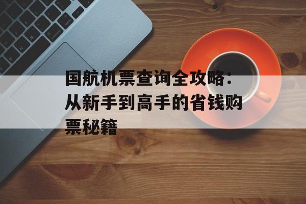 国航机票查询全攻略：从新手到高手的省钱购票秘籍-第1张图片-