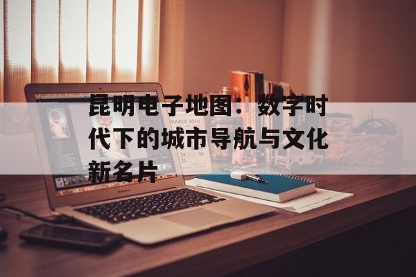 昆明电子地图：数字时代下的城市导航与文化新名片-第1张图片-