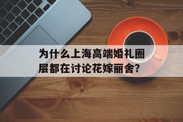 为什么上海高端婚礼圈层都在讨论花嫁丽舍？-第1张图片-