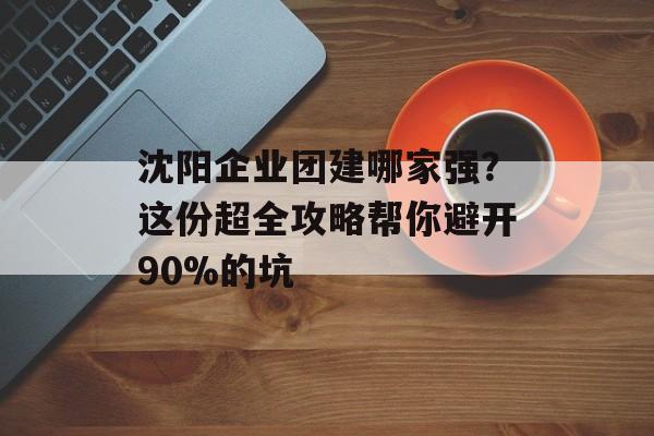 沈阳企业团建哪家强?这份超全攻略帮你避开90%的坑-第1张图片- 沈阳企业团建哪家强?这份超全攻略帮你避开90%的坑-第1张图片-