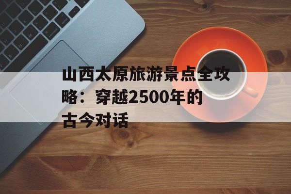 山西太原旅游景点全攻略：穿越2500年的古今对话-第1张图片-