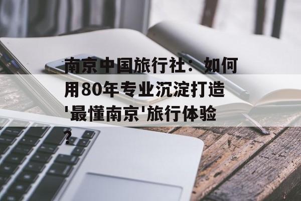 南京中国旅行社：如何用80年专业沉淀打造'最懂南京'旅行体验？-第1张图片-