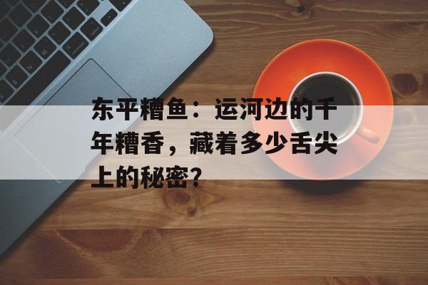东平糟鱼：运河边的千年糟香，藏着多少舌尖上的秘密？-第1张图片-