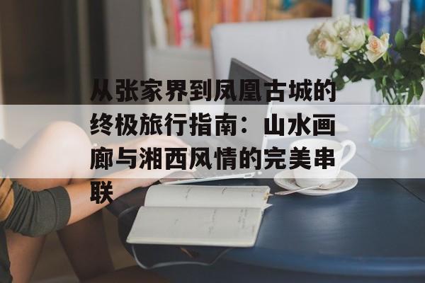 从张家界到凤凰古城的终极旅行指南：山水画廊与湘西风情的完美串联-第1张图片-