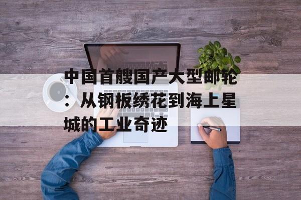 中国首艘国产大型邮轮：从钢板绣花到海上星城的工业奇迹-第1张图片-