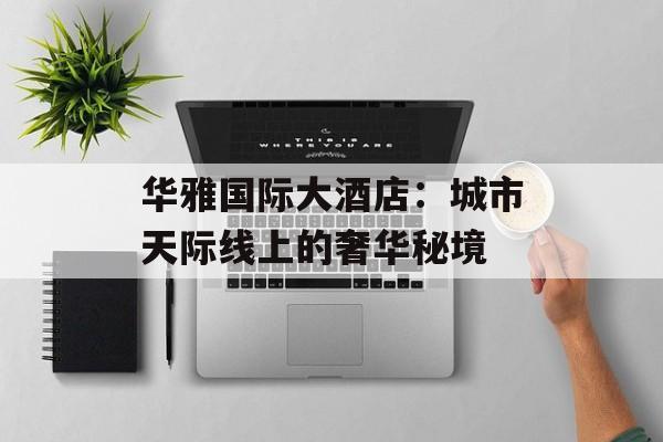 华雅国际大酒店：城市天际线上的奢华秘境-第1张图片-