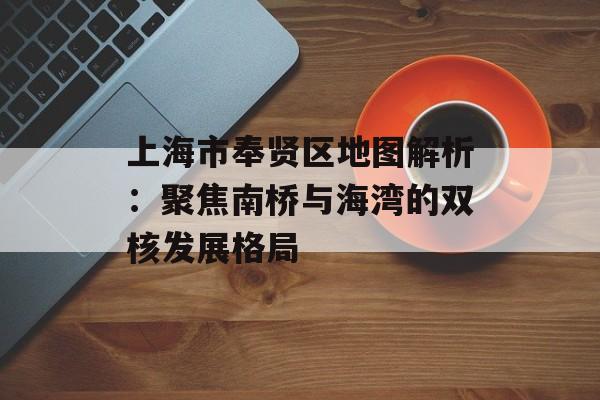 上海市奉贤区地图解析：聚焦南桥与海湾的双核发展格局-第1张图片-