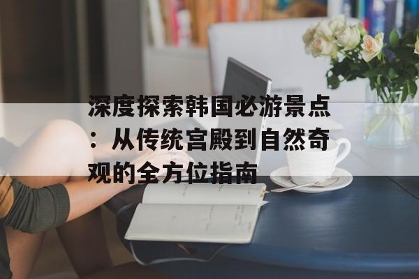 深度探索韩国必游景点：从传统宫殿到自然奇观的全方位指南-第1张图片-