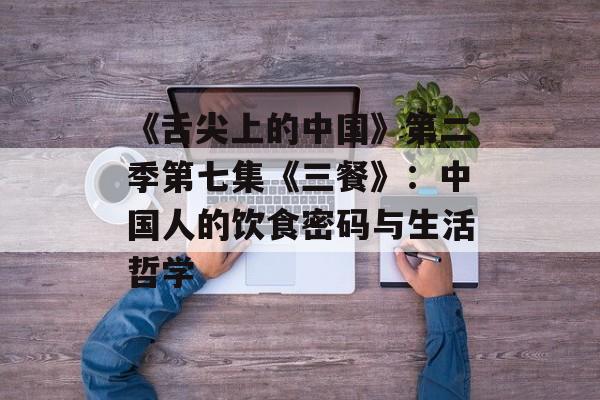 《舌尖上的中国》第二季第七集《三餐》：中国人的饮食密码与生活哲学-第1张图片-