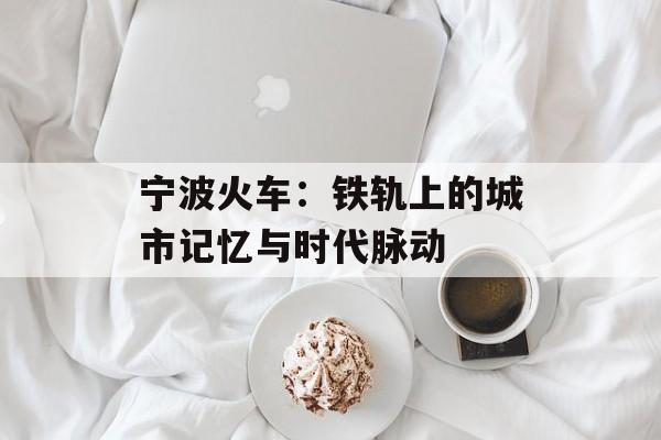 宁波火车：铁轨上的城市记忆与时代脉动-第1张图片-